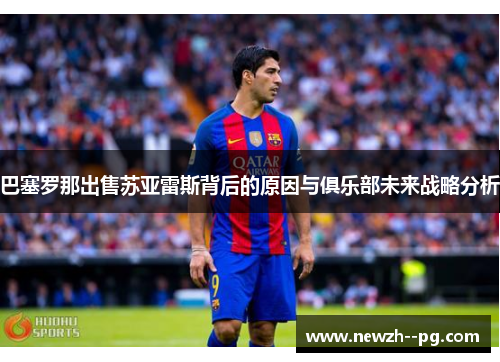 巴塞罗那出售苏亚雷斯背后的原因与俱乐部未来战略分析