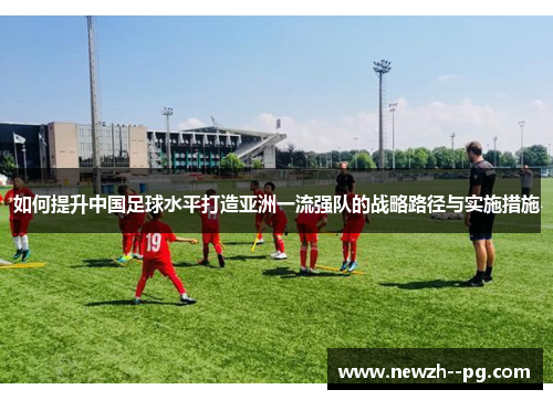 如何提升中国足球水平打造亚洲一流强队的战略路径与实施措施 如何提升中国足球水平打造亚洲一流强队的战略路径与实施措施