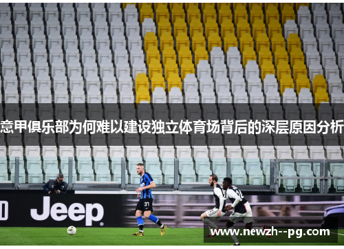 意甲俱乐部为何难以建设独立体育场背后的深层原因分析