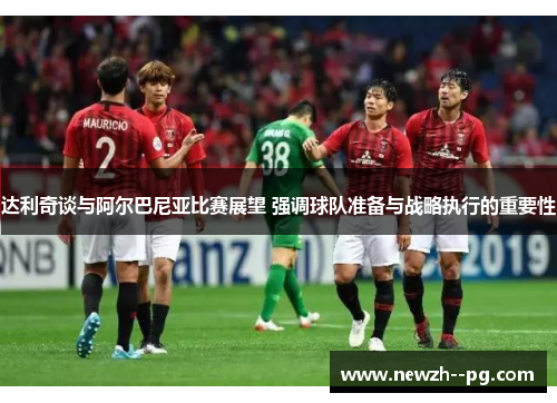 达利奇谈与阿尔巴尼亚比赛展望 强调球队准备与战略执行的重要性