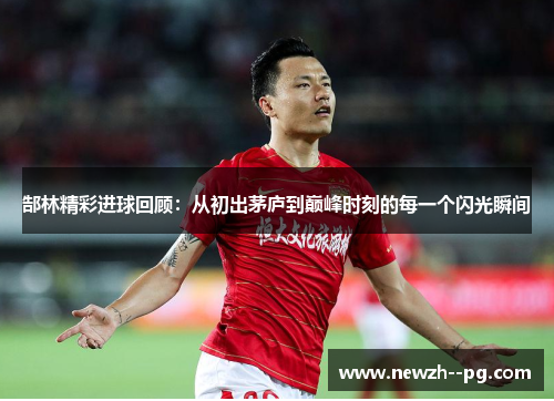郜林精彩进球回顾:从初出茅庐到巅峰时刻的每一个闪光瞬间 郜林精彩进球回顾:从初出茅庐到巅峰时刻的每一个闪光瞬间