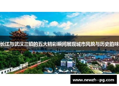 长江与武汉三镇的五大精彩瞬间展现城市风貌与历史韵味 长江与武汉三镇的五大精彩瞬间展现城市风貌与历史韵味