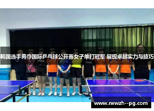 韩国选手勇夺国际乒乓球公开赛女子单打冠军 展现卓越实力与技巧