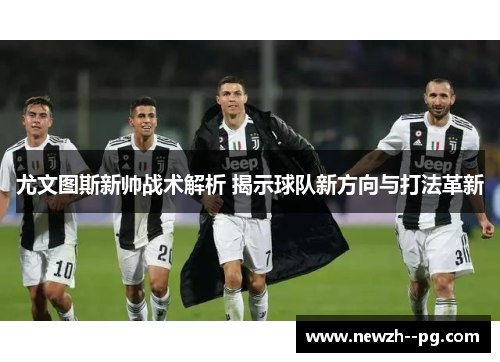 尤文图斯新帅战术解析 揭示球队新方向与打法革新 尤文图斯新帅战术解析 揭示球队新方向与打法革新