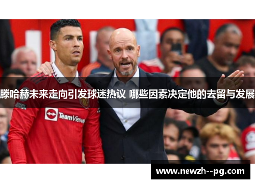 滕哈赫未来走向引发球迷热议 哪些因素决定他的去留与发展