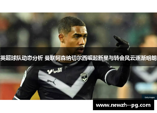 英超球队动态分析 曼联阿森纳切尔西崛起新星与转会风云逐渐明朗
