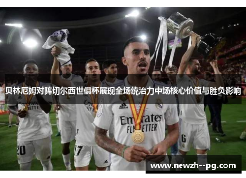 贝林厄姆对阵切尔西世俱杯展现全场统治力中场核心价值与胜负影响