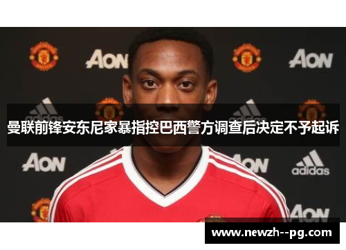 曼联前锋安东尼家暴指控巴西警方调查后决定不予起诉