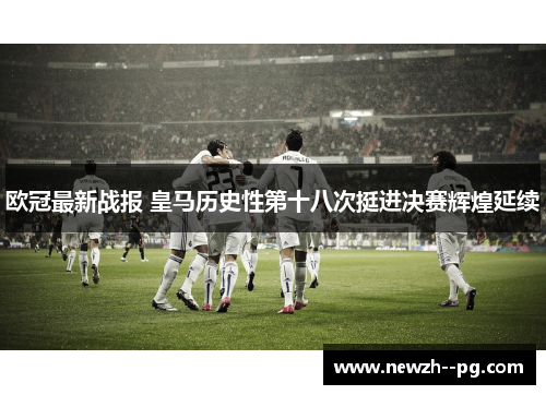 欧冠最新战报 皇马历史性第十八次挺进决赛辉煌延续