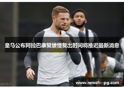 皇马公布阿拉巴康复缓慢复出时间将推迟最新消息