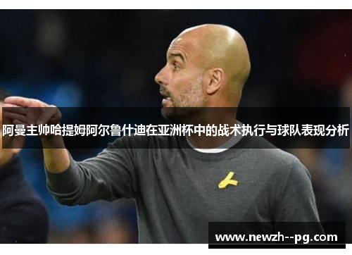 阿曼主帅哈提姆阿尔鲁什迪在亚洲杯中的战术执行与球队表现分析