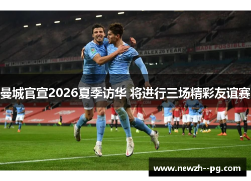 曼城官宣2026夏季访华 将进行三场精彩友谊赛 曼城官宣2026夏季访华 将进行三场精彩友谊赛