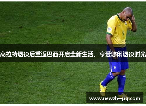 高拉特退役后重返巴西开启全新生活，享受悠闲退役时光